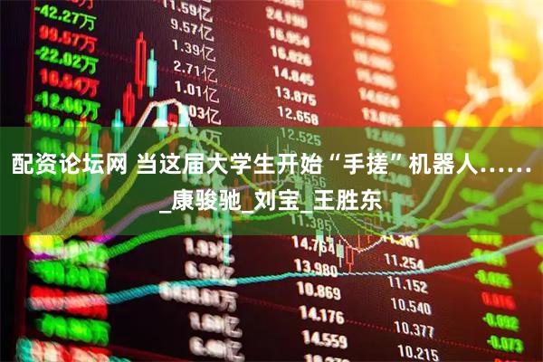 配资论坛网 当这届大学生开始“手搓”机器人……_康骏驰_刘宝_王胜东
