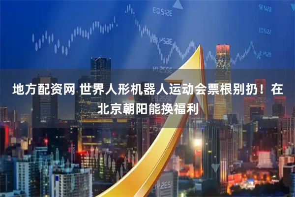 地方配资网 世界人形机器人运动会票根别扔！在北京朝阳能换福利