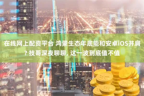在线网上配资平台 鸿蒙生态年底能和安卓iOS并肩? 技哥深夜聊聊, 这一波到底值不值