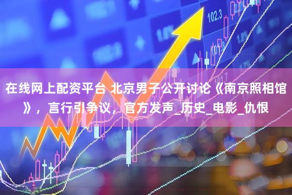 在线网上配资平台 北京男子公开讨论《南京照相馆》，言行引争议，官方发声_历史_电影_仇恨
