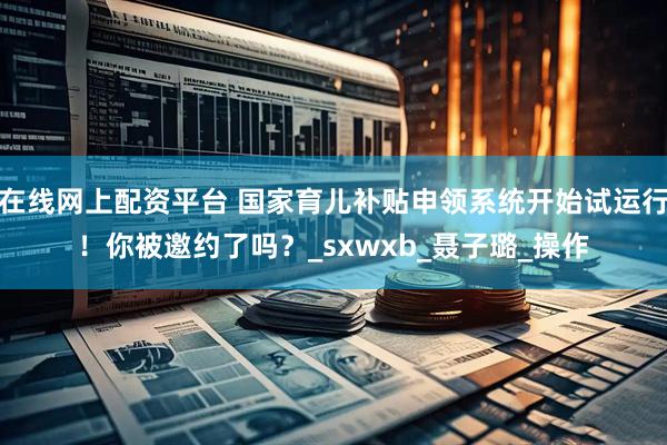在线网上配资平台 国家育儿补贴申领系统开始试运行！你被邀约了吗？_sxwxb_聂子璐_操作