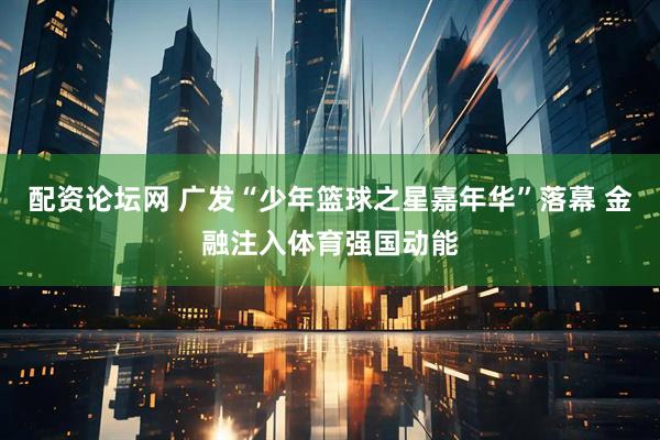 配资论坛网 广发“少年篮球之星嘉年华”落幕 金融注入体育强国动能