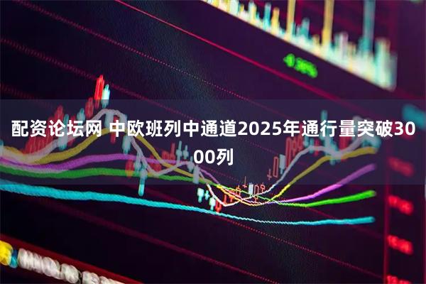 配资论坛网 中欧班列中通道2025年通行量突破3000列