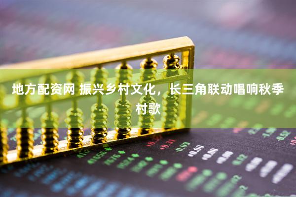 地方配资网 振兴乡村文化，长三角联动唱响秋季村歌