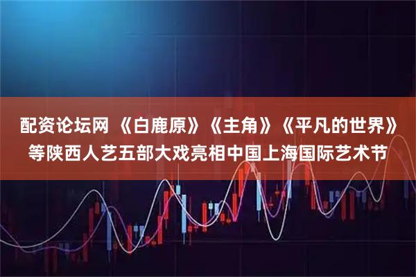 配资论坛网 《白鹿原》《主角》《平凡的世界》等陕西人艺五部大戏亮相中国上海国际艺术节