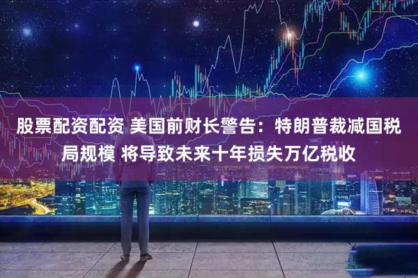 股票配资配资 美国前财长警告：特朗普裁减国税局规模 将导致未来十年损失万亿税收