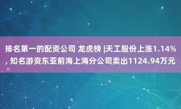 排名第一的配资公司 龙虎榜 |天工股份上涨1.14%, 知名游资东亚前海上海分公司卖出1124.94万元