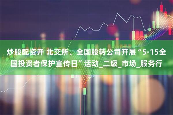 炒股配资开 北交所、全国股转公司开展“5·15全国投资者保护宣传日”活动_二级_市场_服务行