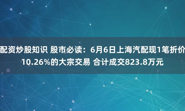 配资炒股知识 股市必读：6月6日上海汽配现1笔折价10.26%的大宗交易 合计成交823.8万元