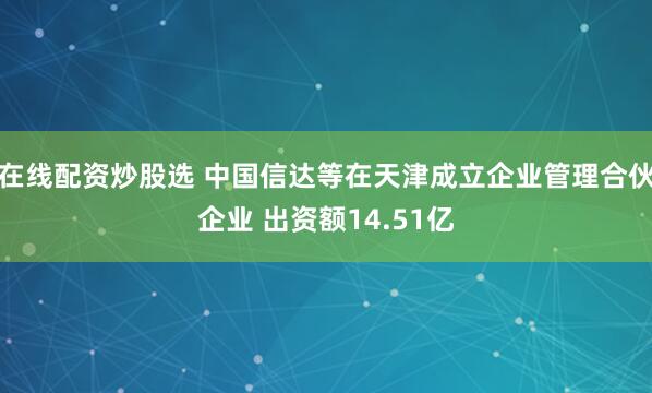 在线配资炒股选 中国信达等在天津成立企业管理合伙企业 出资额14.51亿