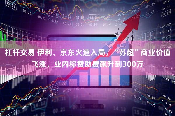 杠杆交易 伊利、京东火速入局，“苏超”商业价值飞涨，业内称赞助费飙升到300万