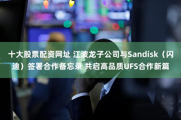 十大股票配资网址 江波龙子公司与Sandisk（闪迪）签署合作备忘录 共启高品质UFS合作新篇