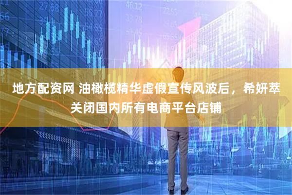 地方配资网 油橄榄精华虚假宣传风波后，希妍萃关闭国内所有电商平台店铺