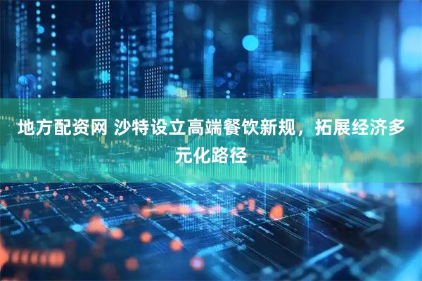 地方配资网 沙特设立高端餐饮新规，拓展经济多元化路径