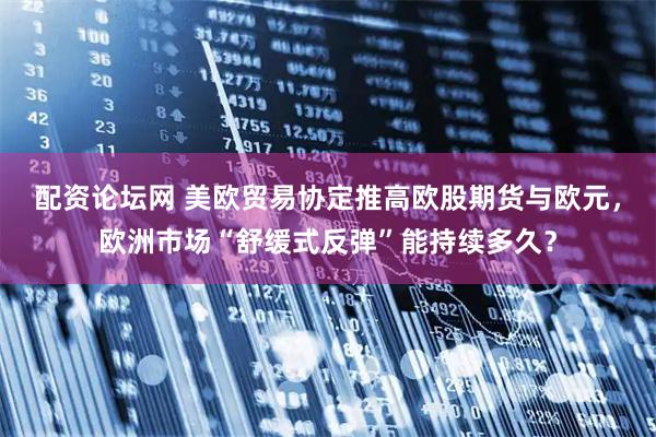 配资论坛网 美欧贸易协定推高欧股期货与欧元，欧洲市场“舒缓式反弹”能持续多久？