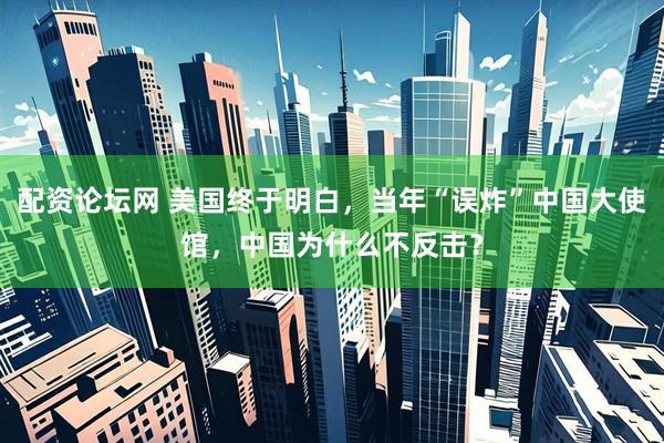配资论坛网 美国终于明白，当年“误炸”中国大使馆，中国为什么不反击？