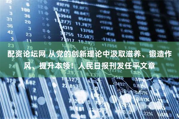 配资论坛网 从党的创新理论中汲取滋养、锻造作风、提升本领！人民日报刊发任平文章
