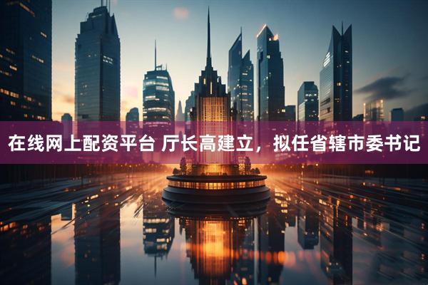 在线网上配资平台 厅长高建立，拟任省辖市委书记