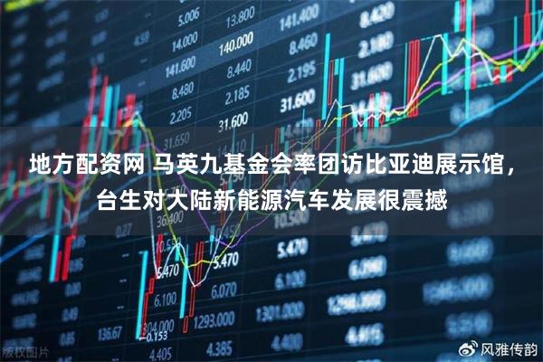 地方配资网 马英九基金会率团访比亚迪展示馆，台生对大陆新能源汽车发展很震撼