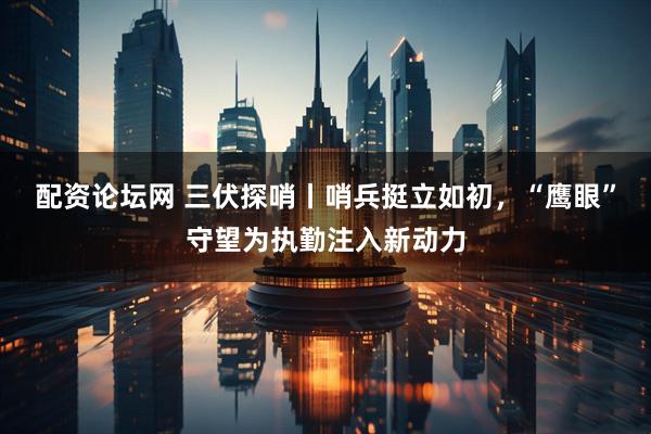 配资论坛网 三伏探哨丨哨兵挺立如初，“鹰眼”守望为执勤注入新动力