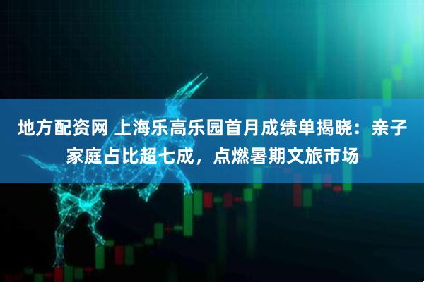 地方配资网 上海乐高乐园首月成绩单揭晓：亲子家庭占比超七成，点燃暑期文旅市场