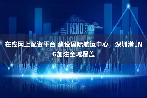 在线网上配资平台 建设国际航运中心，深圳港LNG加注全域覆盖