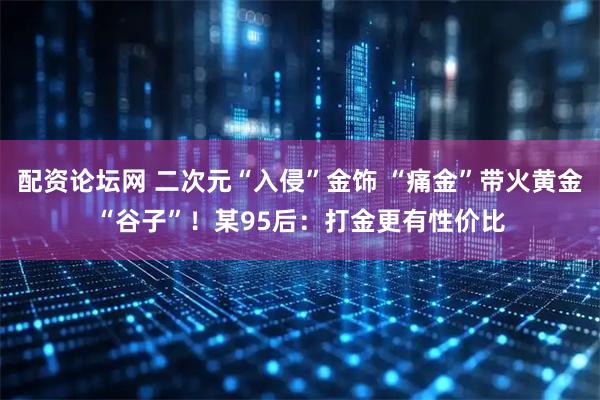 配资论坛网 二次元“入侵”金饰 “痛金”带火黄金“谷子”！某95后：打金更有性价比