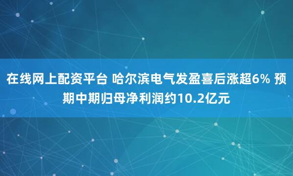 在线网上配资平台 哈尔滨电气发盈喜后涨超6% 预期中期归母净利润约10.2亿元