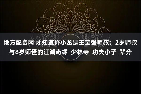 地方配资网 才知道释小龙是王宝强师叔：2岁师叔与8岁师侄的江湖奇缘_少林寺_功夫小子_辈分