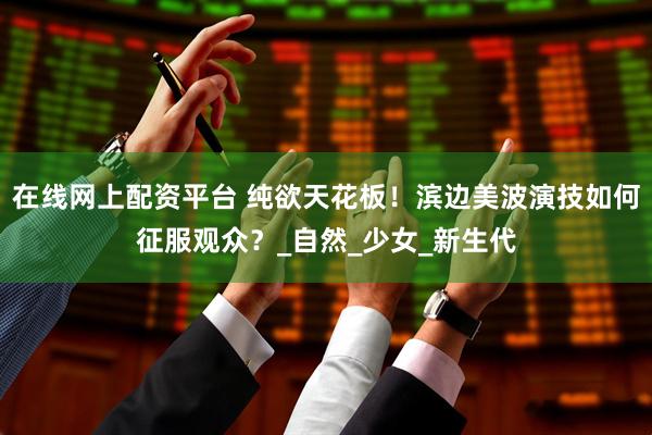 在线网上配资平台 纯欲天花板！滨边美波演技如何征服观众？_自然_少女_新生代