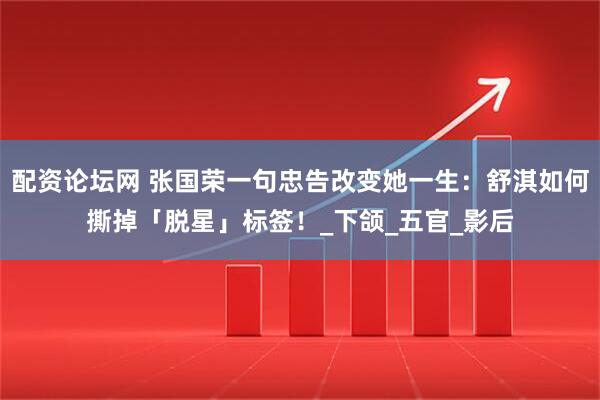 配资论坛网 张国荣一句忠告改变她一生：舒淇如何撕掉「脱星」标签！_下颌_五官_影后
