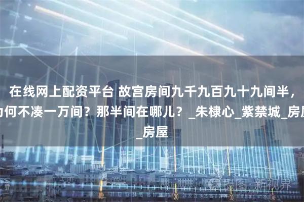 在线网上配资平台 故宫房间九千九百九十九间半，为何不凑一万间？那半间在哪儿？_朱棣心_紫禁城_房屋