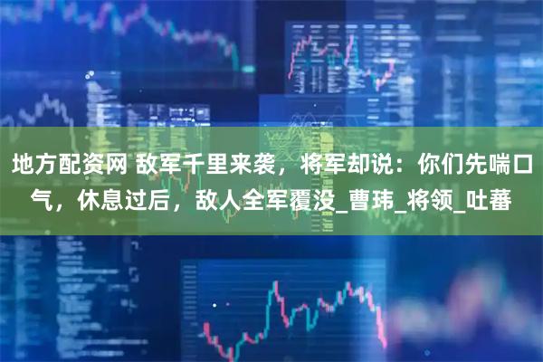 地方配资网 敌军千里来袭，将军却说：你们先喘口气，休息过后，敌人全军覆没_曹玮_将领_吐蕃