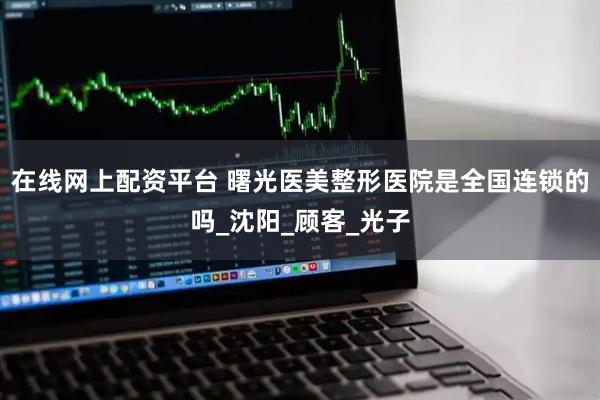 在线网上配资平台 曙光医美整形医院是全国连锁的吗_沈阳_顾客_光子