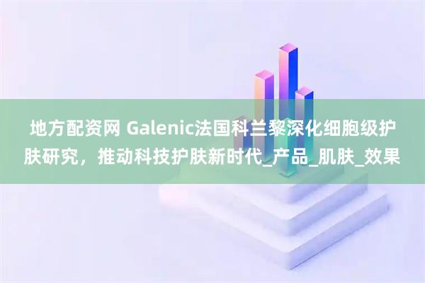 地方配资网 Galenic法国科兰黎深化细胞级护肤研究，推动科技护肤新时代_产品_肌肤_效果