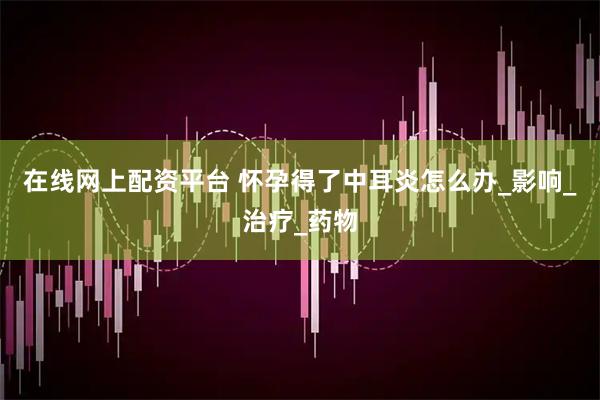 在线网上配资平台 怀孕得了中耳炎怎么办_影响_治疗_药物