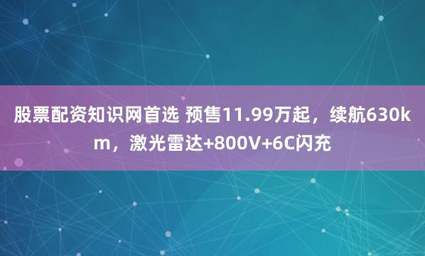 股票配资知识网首选 预售11.99万起，续航630km，激光雷达+800V+6C闪充