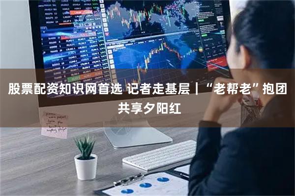 股票配资知识网首选 记者走基层｜“老帮老”抱团 共享夕阳红
