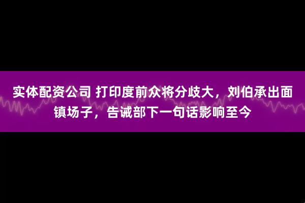 实体配资公司 打印度前众将分歧大，刘伯承出面镇场子，告诫部下一句话影响至今