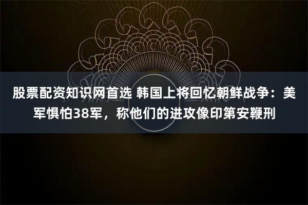 股票配资知识网首选 韩国上将回忆朝鲜战争：美军惧怕38军，称他们的进攻像印第安鞭刑