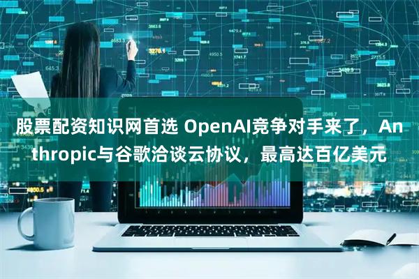 股票配资知识网首选 OpenAI竞争对手来了，Anthropic与谷歌洽谈云协议，最高达百亿美元