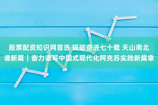 股票配资知识网首选 砥砺奋进七十载 天山南北谱新篇｜奋力谱写中国式现代化阿克苏实践新篇章