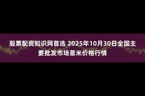 股票配资知识网首选 2025年10月30日全国主要批发市场薏米价格行情