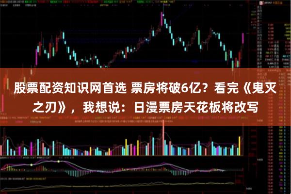 股票配资知识网首选 票房将破6亿？看完《鬼灭之刃》，我想说：日漫票房天花板将改写