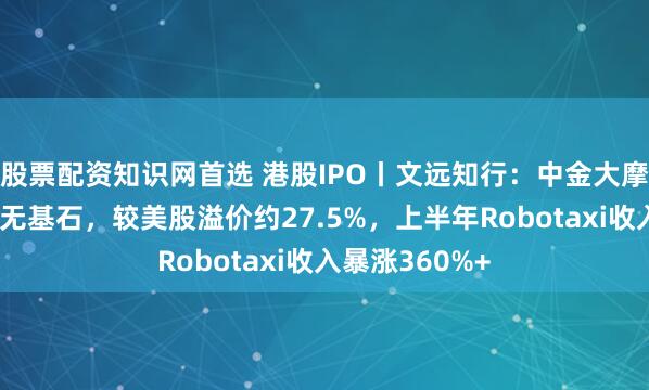 股票配资知识网首选 港股IPO丨文远知行:中金大摩保荐,机制A无基石,较美股溢价约27.5%,上半年Robotaxi收入暴涨360%+