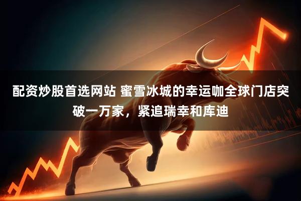 配资炒股首选网站 蜜雪冰城的幸运咖全球门店突破一万家，紧追瑞幸和库迪