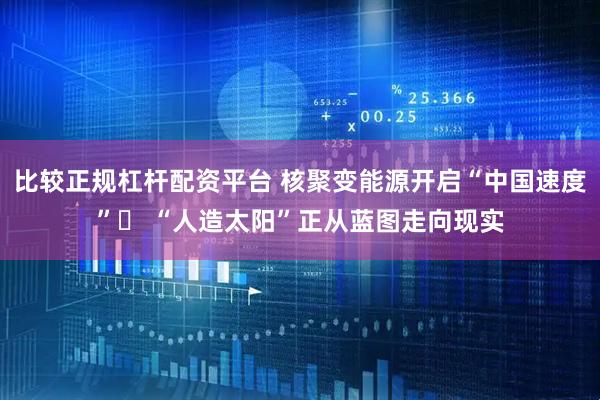 比较正规杠杆配资平台 核聚变能源开启“中国速度”  “人造太阳”正从蓝图走向现实