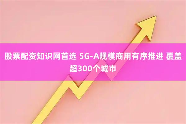 股票配资知识网首选 5G-A规模商用有序推进 覆盖超300个城市