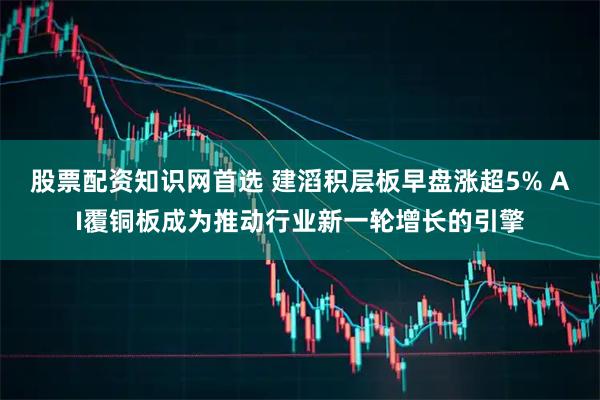股票配资知识网首选 建滔积层板早盘涨超5% AI覆铜板成为推动行业新一轮增长的引擎