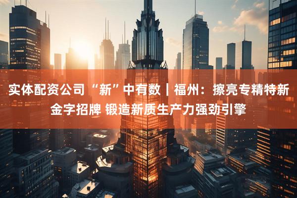 实体配资公司 “新”中有数｜福州：擦亮专精特新金字招牌 锻造新质生产力强劲引擎